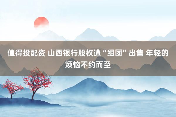 值得投配资 山西银行股权遭“组团”出售 年轻的烦恼不约而至