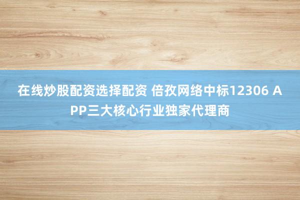 在线炒股配资选择配资 倍孜网络中标12306 APP三大核心行业独家代理商