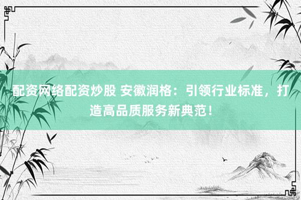 配资网络配资炒股 安徽润格：引领行业标准，打造高品质服务新典范！