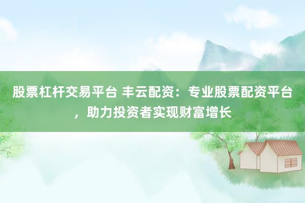 股票杠杆交易平台 丰云配资：专业股票配资平台，助力投资者实现财富增长