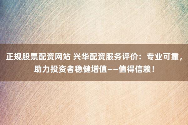 正规股票配资网站 兴华配资服务评价：专业可靠，助力投资者稳健增值——值得信赖！