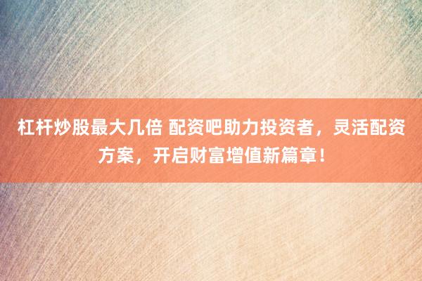 杠杆炒股最大几倍 配资吧助力投资者，灵活配资方案，开启财富增值新篇章！