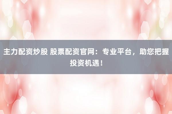 主力配资炒股 股票配资官网：专业平台，助您把握投资机遇！