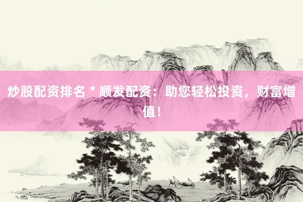 炒股配资排名 * 顺发配资：助您轻松投资，财富增值！