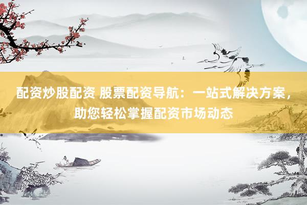 配资炒股配资 股票配资导航：一站式解决方案，助您轻松掌握配资市场动态