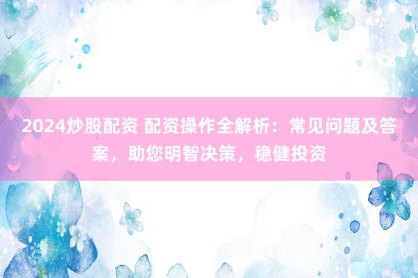 2024炒股配资 配资操作全解析：常见问题及答案，助您明智决策，稳健投资