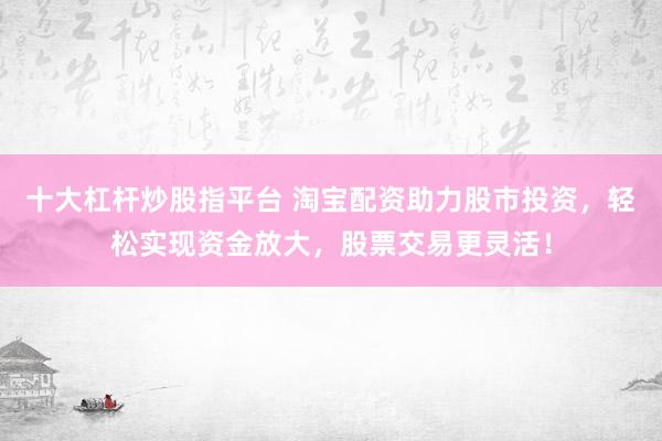 十大杠杆炒股指平台 淘宝配资助力股市投资，轻松实现资金放大，股票交易更灵活！