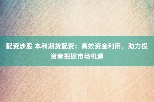 配资炒股 本利期货配资：高效资金利用，助力投资者把握市场机遇