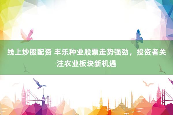 线上炒股配资 丰乐种业股票走势强劲，投资者关注农业板块新机遇