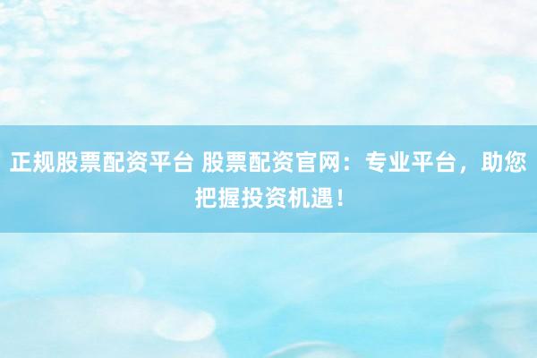 正规股票配资平台 股票配资官网：专业平台，助您把握投资机遇！