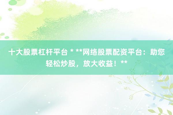 十大股票杠杆平台 * **网络股票配资平台：助您轻松炒股，放大收益！**