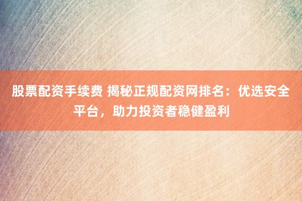 股票配资手续费 揭秘正规配资网排名：优选安全平台，助力投资者稳健盈利