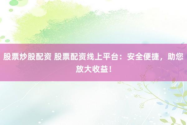 股票炒股配资 股票配资线上平台：安全便捷，助您放大收益！