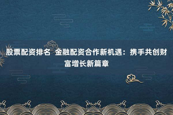 股票配资排名  金融配资合作新机遇：携手共创财富增长新篇章