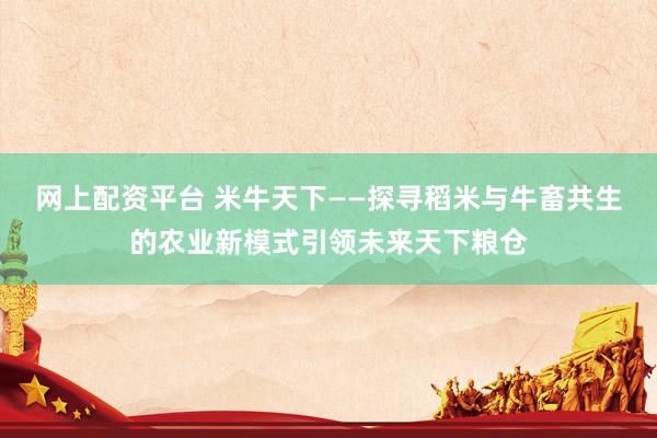 网上配资平台 米牛天下——探寻稻米与牛畜共生的农业新模式引领未来天下粮仓
