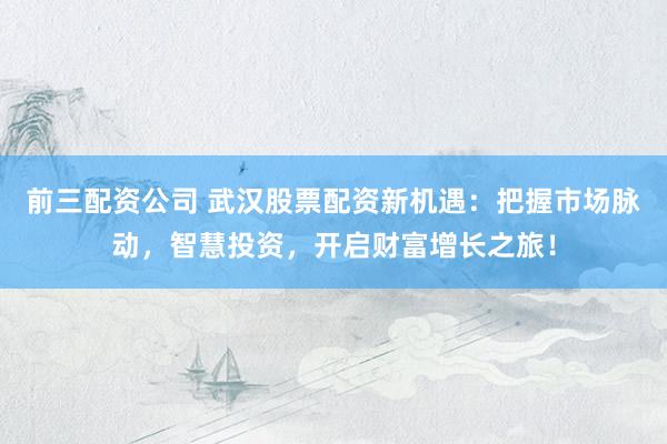前三配资公司 武汉股票配资新机遇：把握市场脉动，智慧投资，开启财富增长之旅！