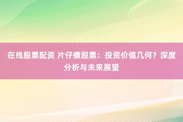 在线股票配资 片仔癀股票：投资价值几何？深度分析与未来展望