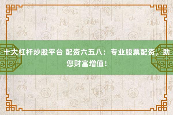十大杠杆炒股平台 配资六五八：专业股票配资，助您财富增值！