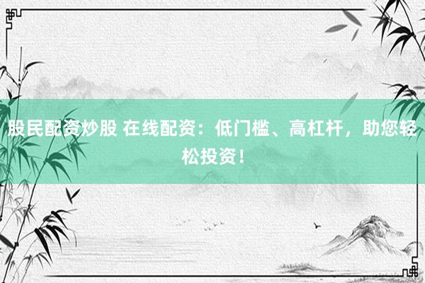 股民配资炒股 在线配资：低门槛、高杠杆，助您轻松投资！