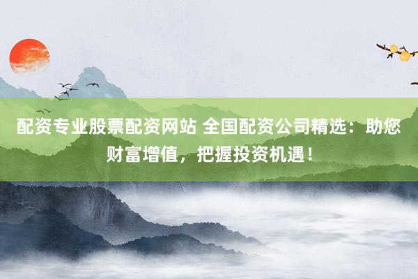 配资专业股票配资网站 全国配资公司精选：助您财富增值，把握投资机遇！