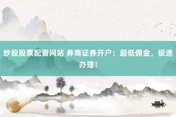 炒股股票配资网站 券商证券开户：超低佣金，极速办理！