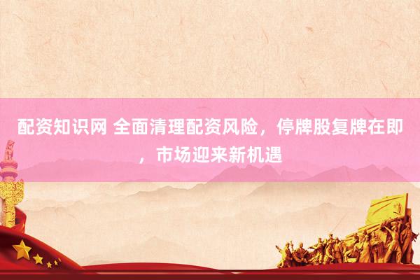配资知识网 全面清理配资风险，停牌股复牌在即，市场迎来新机遇
