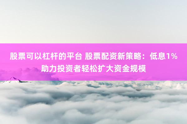 股票可以杠杆的平台 股票配资新策略：低息1%助力投资者轻松扩大资金规模