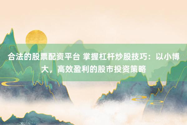 合法的股票配资平台 掌握杠杆炒股技巧：以小博大，高效盈利的股市投资策略