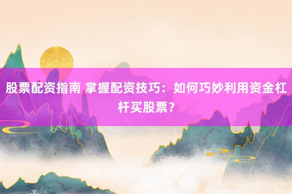股票配资指南 掌握配资技巧：如何巧妙利用资金杠杆买股票？