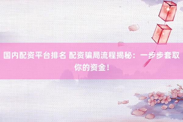 国内配资平台排名 配资骗局流程揭秘：一步步套取你的资金！