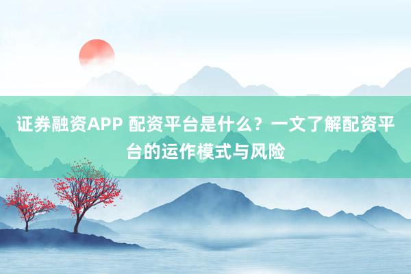 证券融资APP 配资平台是什么？一文了解配资平台的运作模式与风险