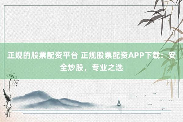 正规的股票配资平台 正规股票配资APP下载：安全炒股，专业之选