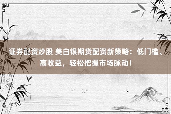 证券配资炒股 美白银期货配资新策略：低门槛、高收益，轻松把握市场脉动！