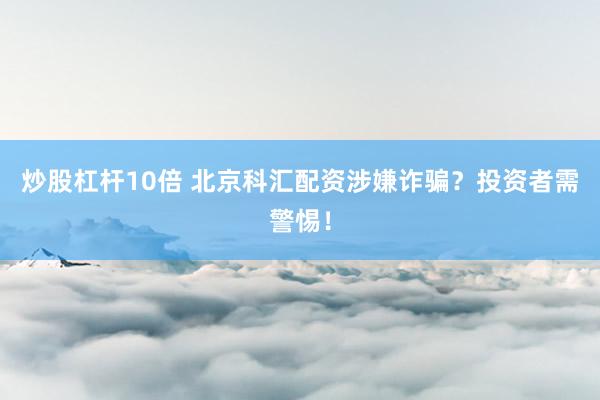 炒股杠杆10倍 北京科汇配资涉嫌诈骗？投资者需警惕！