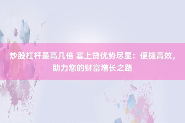 炒股杠杆最高几倍 塞上贷优势尽显：便捷高效，助力您的财富增长之路