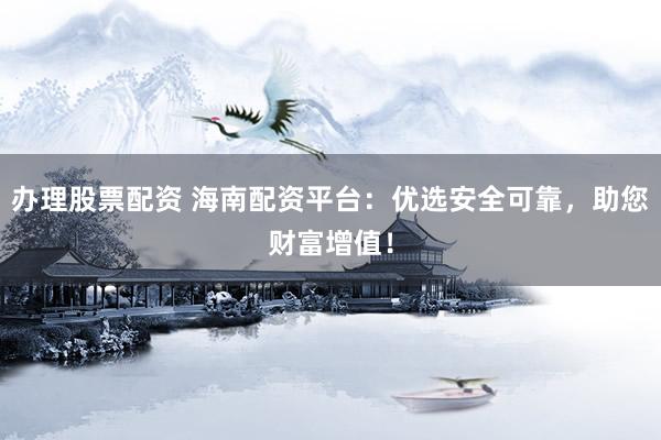 办理股票配资 海南配资平台：优选安全可靠，助您财富增值！