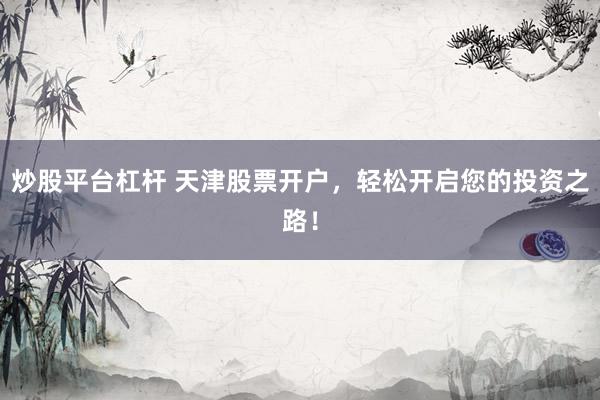 炒股平台杠杆 天津股票开户，轻松开启您的投资之路！