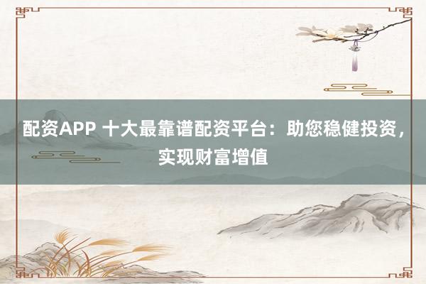 配资APP 十大最靠谱配资平台：助您稳健投资，实现财富增值