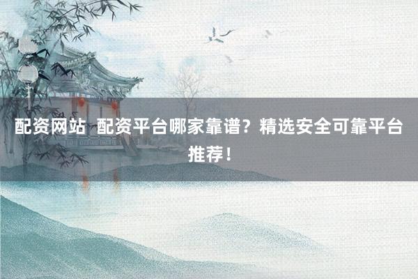 配资网站  配资平台哪家靠谱？精选安全可靠平台推荐！
