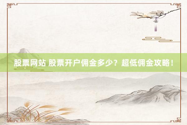 股票网站 股票开户佣金多少？超低佣金攻略！