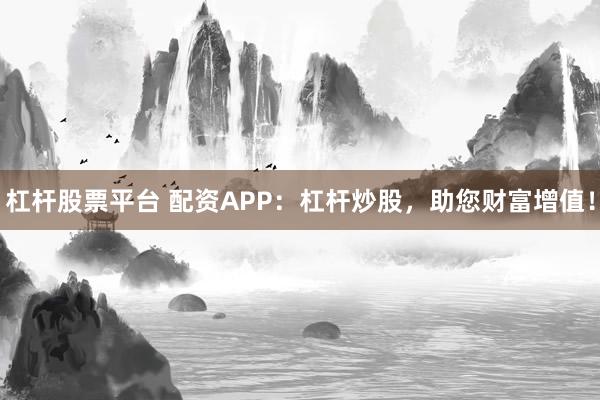 杠杆股票平台 配资APP：杠杆炒股，助您财富增值！