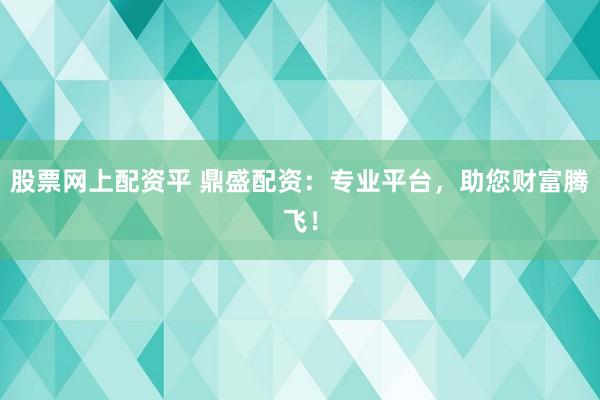 股票网上配资平 鼎盛配资：专业平台，助您财富腾飞！
