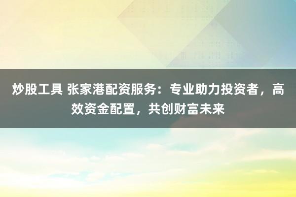 炒股工具 张家港配资服务：专业助力投资者，高效资金配置，共创财富未来