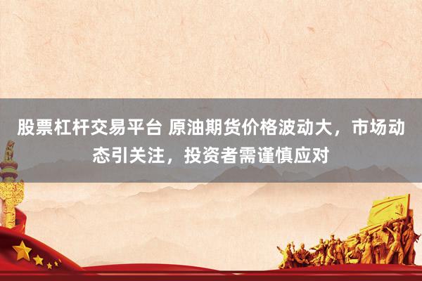 股票杠杆交易平台 原油期货价格波动大，市场动态引关注，投资者需谨慎应对