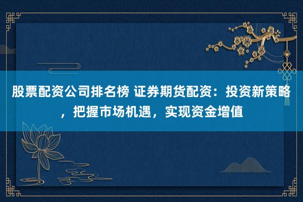 股票配资公司排名榜 证券期货配资：投资新策略，把握市场机遇，实现资金增值