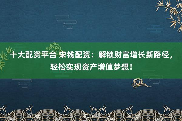 十大配资平台 宋钱配资：解锁财富增长新路径，轻松实现资产增值梦想！