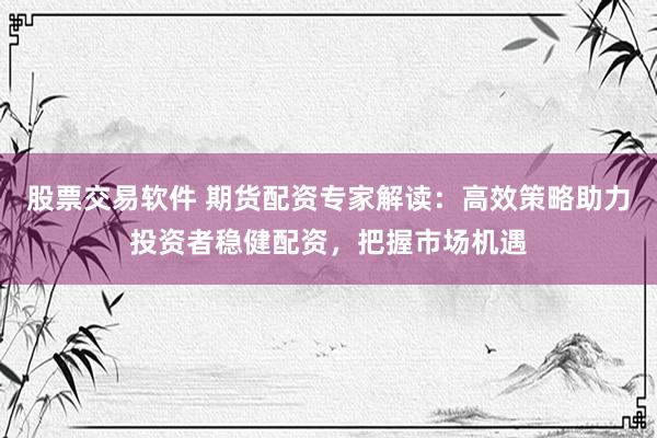 股票交易软件 期货配资专家解读：高效策略助力投资者稳健配资，把握市场机遇