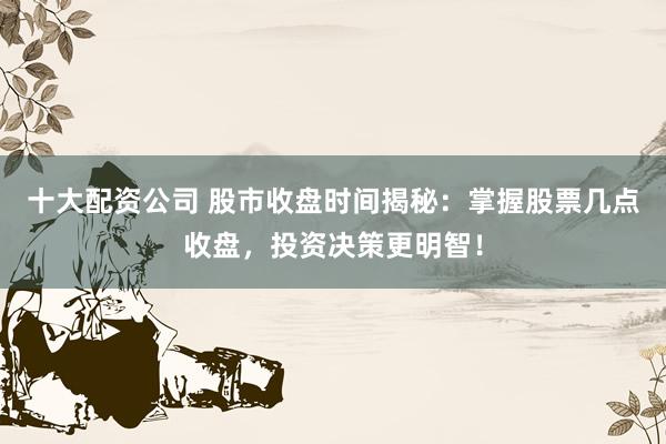 十大配资公司 股市收盘时间揭秘：掌握股票几点收盘，投资决策更明智！