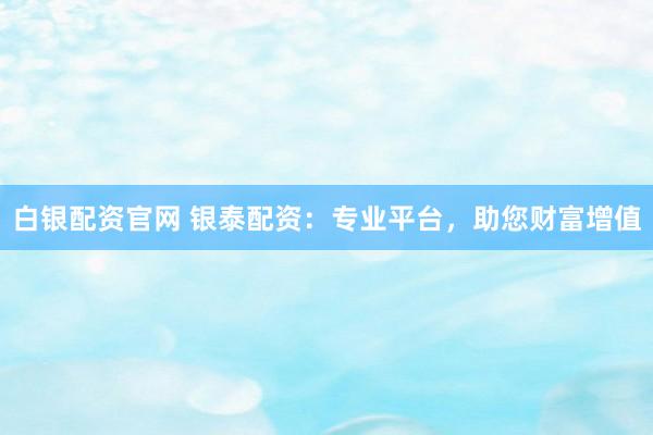 白银配资官网 银泰配资：专业平台，助您财富增值