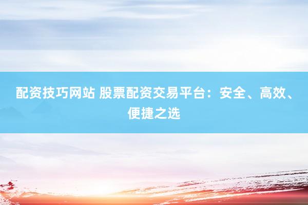配资技巧网站 股票配资交易平台：安全、高效、便捷之选